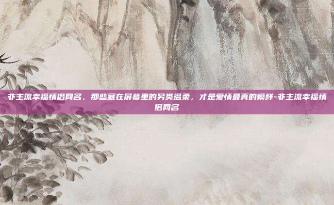 非主流幸福情侣网名，那些藏在屏幕里的另类温柔，才是爱情最真的模样-非主流幸福情侣网名