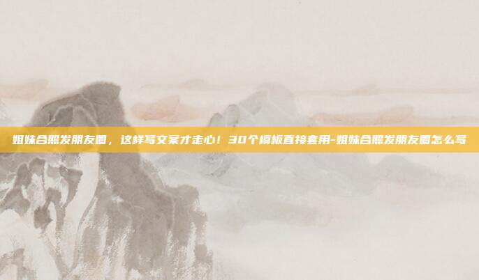 姐妹合照发朋友圈,这样写文案才走心!30个模板直接套用-姐妹合照发朋友圈怎么写