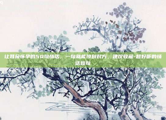 让耳朵怀孕的50句情话，一句就能撩到对方，建议收藏-超好听的情话短句