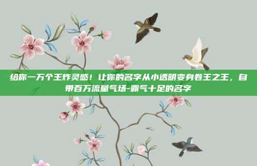 给你一万个王炸灵感!让你的名字从小透明变身卷王之王,自带百万流量气场-霸气十足的名字
