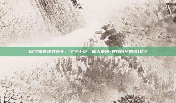 10字寄语建党百年,字字千钧,催人奋进-建党百年寄语10字