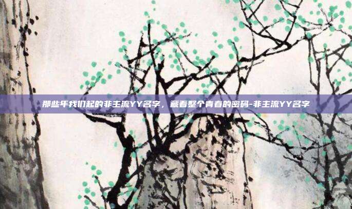 那些年我们起的非主流YY名字,藏着整个青春的密码-非主流YY名字