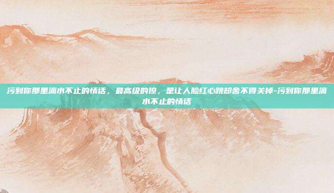 污到你那里滴水不止的情话，最高级的撩，是让人脸红心跳却舍不得关掉-污到你那里滴水不止的情话