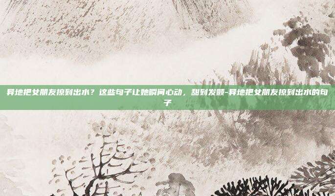 异地把女朋友撩到出水?这些句子让她瞬间心动,甜到发颤-异地把女朋友撩到出水的句子