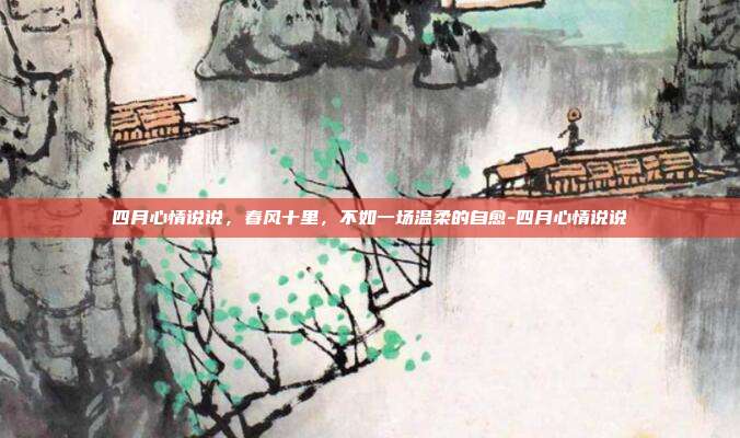 四月心情说说，春风十里，不如一场温柔的自愈-四月心情说说
