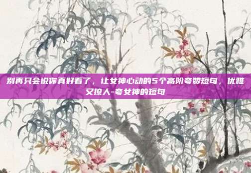 别再只会说你真好看了,让女神心动的5个高阶夸赞短句,优雅又撩人-夸女神的短句