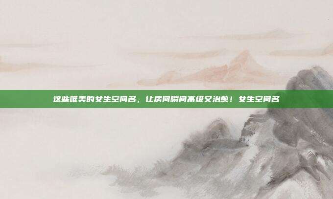 这些唯美的女生空间名，让房间瞬间高级又治愈！女生空间名