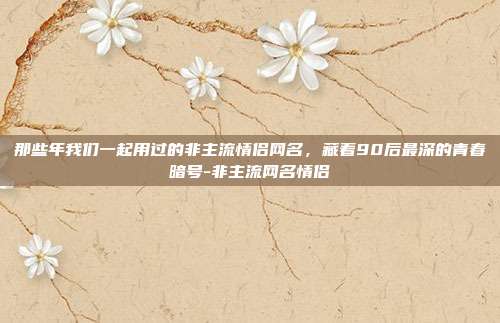 那些年我们一起用过的非主流情侣网名，藏着90后最深的青春暗号-非主流网名情侣