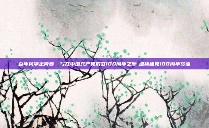 百年风华正青春—写在中国共产党成立100周年之际-迎接建党100周年寄语