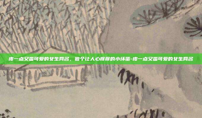 皮一点又蛮可爱的女生网名,做个让人心痒痒的小坏蛋-皮一点又蛮可爱的女生网名