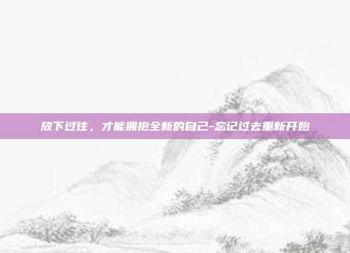 放下过往,才能拥抱全新的自己-忘记过去重新开始