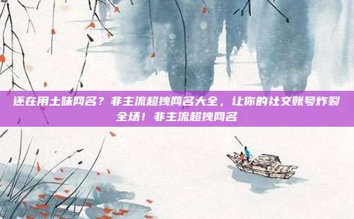 还在用土味网名?非主流超拽网名大全,让你的社交账号炸裂全场!非主流超拽网名
