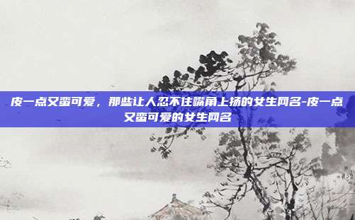 皮一点又蛮可爱，那些让人忍不住嘴角上扬的女生网名-皮一点又蛮可爱的女生网名