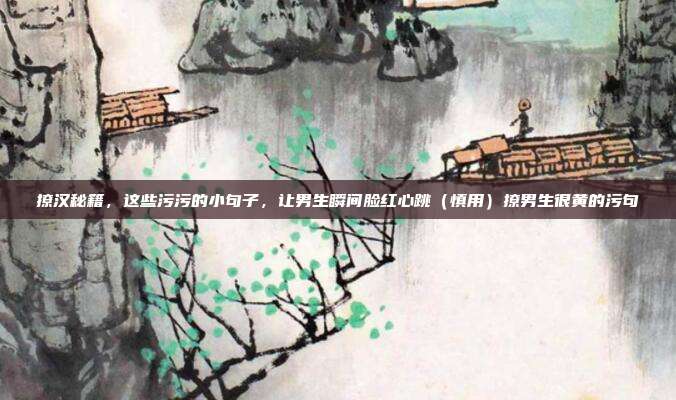 撩汉秘籍,这些污污的小句子,让男生瞬间脸红心跳(慎用)撩男生很黄的污句