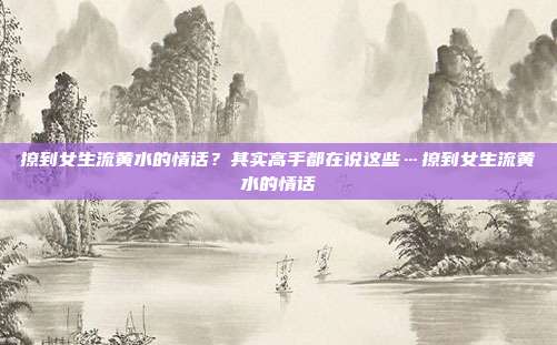 撩到女生流黄水的情话？其实高手都在说这些…撩到女生流黄水的情话