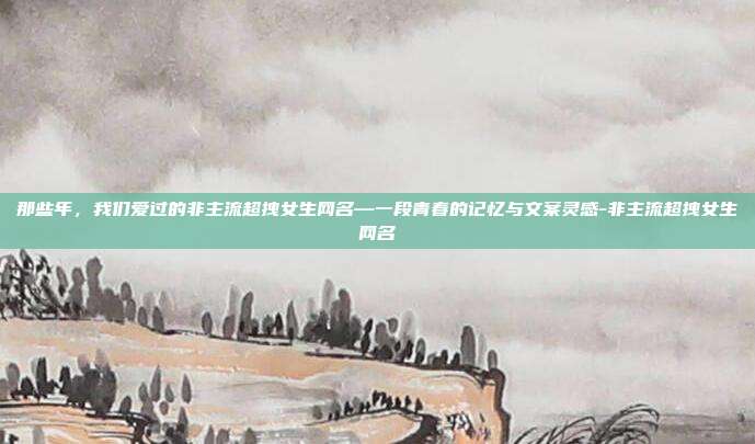 那些年，我们爱过的非主流超拽女生网名—一段青春的记忆与文案灵感-非主流超拽女生网名