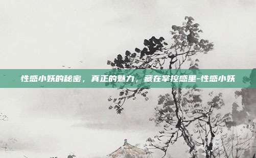 性感小妖的秘密，真正的魅力，藏在掌控感里-性感小妖