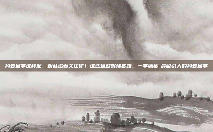 抖音名字这样起,粉丝追着关注你!这些爆款昵称套路,一学就会-最吸引人的抖音名字