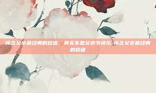 怀念父亲最经典的短语,其实不是父亲节快乐-怀念父亲最经典的短语