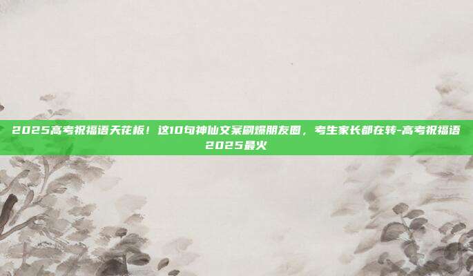 2025高考祝福语天花板！这10句神仙文案刷爆朋友圈，考生家长都在转-高考祝福语2025最火