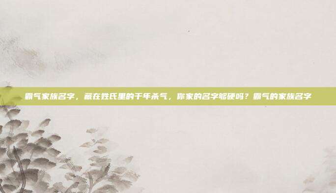 霸气家族名字，藏在姓氏里的千年杀气，你家的名字够硬吗？霸气的家族名字
