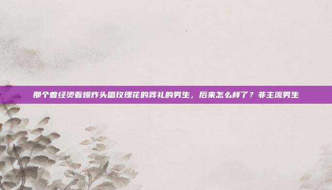那个曾经烫着爆炸头唱玫瑰花的葬礼的男生,后来怎么样了?非主流男生