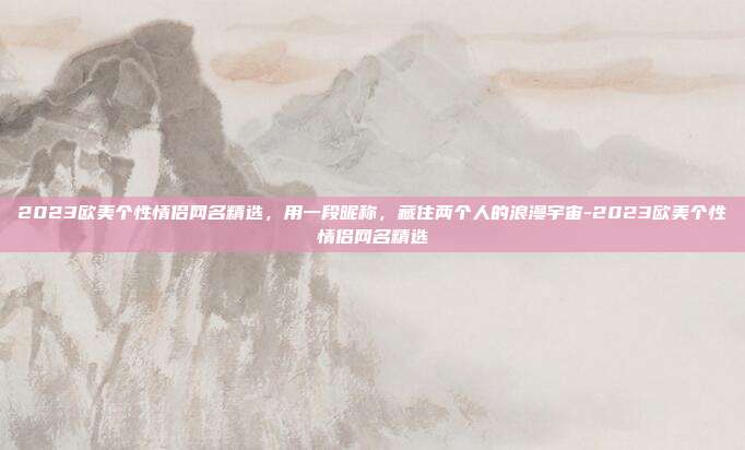 2023欧美个性情侣网名精选，用一段昵称，藏住两个人的浪漫宇宙-2023欧美个性情侣网名精选