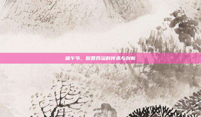 端午节,粽香四溢的传承与创新