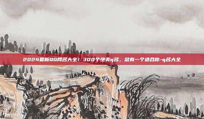 2024最新QQ网名大全！300个绝美q名，总有一个适合你-q名大全