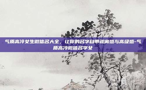 气质高冷女生微信名大全，让你的名字自带疏离感与高级感-气质高冷微信名字女