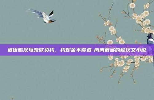退伍糙汉每晚欺负我，我却舍不得逃-肉肉很多的糙汉文小说