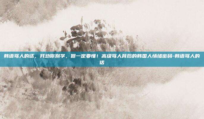 韩语骂人的话，我劝你别学，但一定要懂！高级骂人背后的韩国人情绪密码-韩语骂人的话