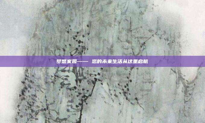 梦想家园—— 您的未来生活从这里启航