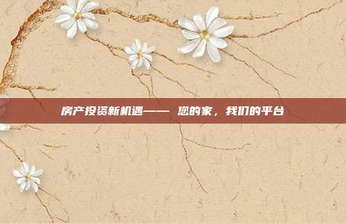 房产投资新机遇—— 您的家,我们的平台