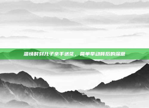 温情时刻儿子亲手送花,简单举动背后的深意