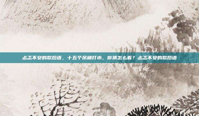 忐忑不安的歇后语，十五个吊桶打水，你猜怎么着？忐忑不安的歇后语