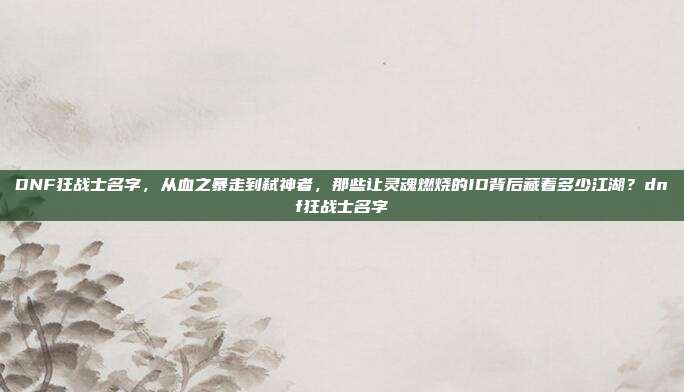 DNF狂战士名字，从血之暴走到弑神者，那些让灵魂燃烧的ID背后藏着多少江湖？dnf狂战士名字