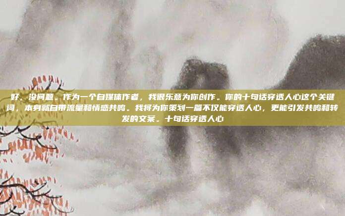 好，没问题。作为一个自媒体作者，我很乐意为你创作。你的十句话穿透人心这个关键词，本身就自带流量和情感共鸣。我将为你策划一篇不仅能穿透人心，更能引发共鸣和转发的文案。十句话穿透人心