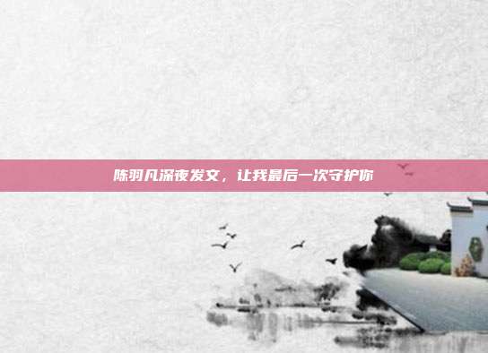 陈羽凡深夜发文,让我最后一次守护你