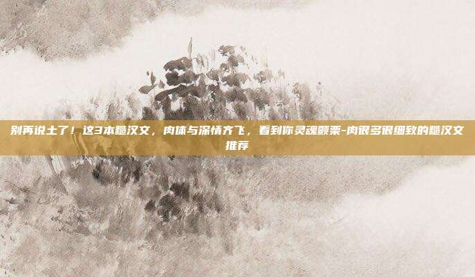 别再说土了！这3本糙汉文，肉体与深情齐飞，看到你灵魂颤栗-肉很多很细致的糙汉文推荐
