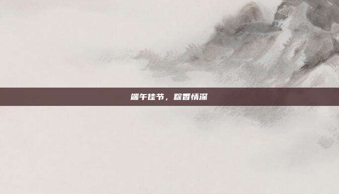端午佳节,粽香情深
