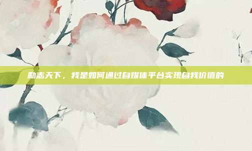 励志天下,我是如何通过自媒体平台实现自我价值的
