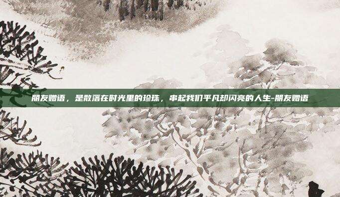 朋友赠语，是散落在时光里的珍珠，串起我们平凡却闪亮的人生-朋友赠语