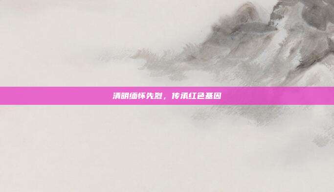 清明缅怀先烈，传承红色基因