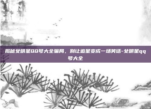 揭秘女明星QQ号大全骗局，别让追星变成一场笑话-女明星qq号大全