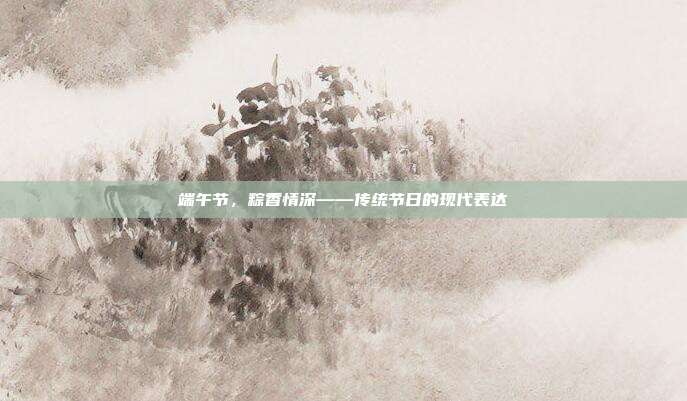 端午节,粽香情深——传统节日的现代表达
