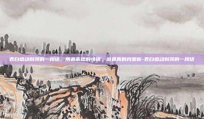 表白感动到哭的一段话，用最笨拙的情话，说最真的我爱你-表白感动到哭的一段话