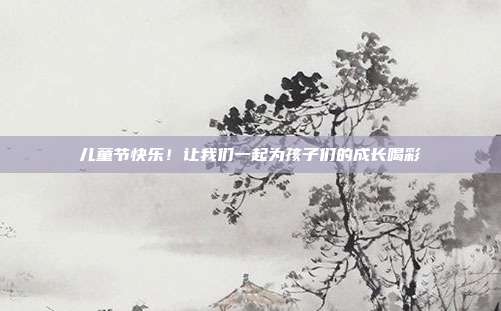 儿童节快乐!让我们一起为孩子们的成长喝彩