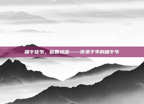 端午佳节,粽香情深——传承千年的端午节