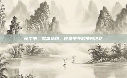 端午节，粽香情浓，传承千年的节日记忆